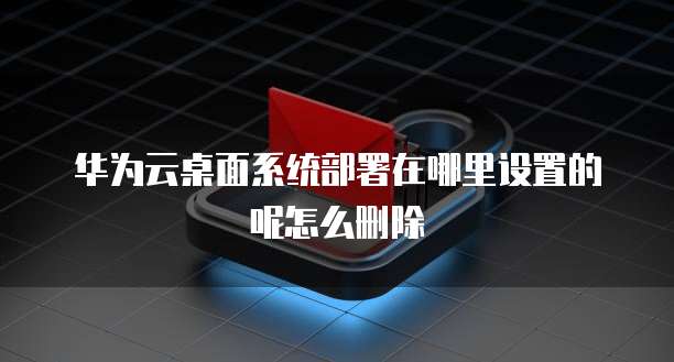 华为云桌面系统部署在哪里设置的呢怎么删除