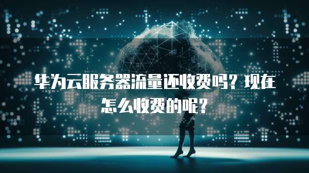 华为云服务器流量还收费吗?现在怎么收费的呢?