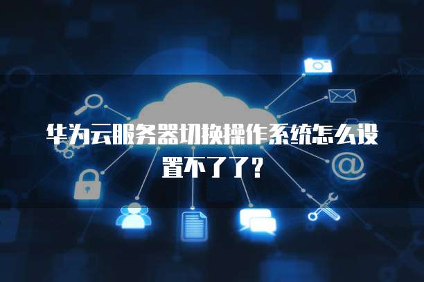 华为云服务器切换操作系统怎么设置不了了?