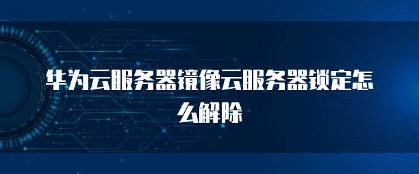 华为云服务器镜像云服务器锁定怎么解除
