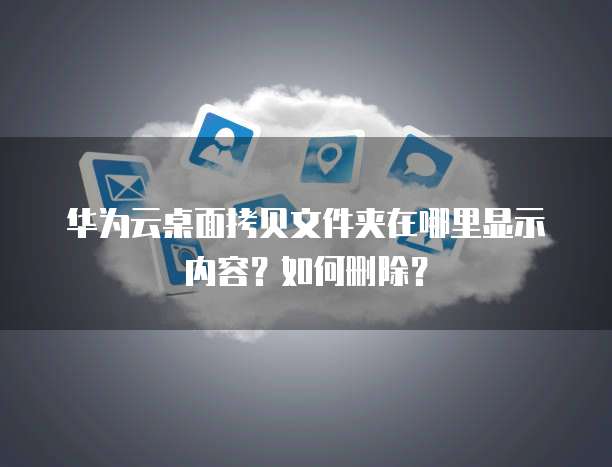 华为云桌面拷贝文件夹在哪里显示内容?如何删除?