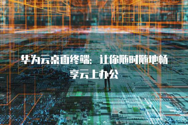 华为云桌面终端:让你随时随地畅享云上办公
