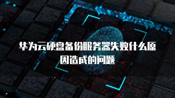 华为云硬盘备份服务器失败什么原因造成的问题