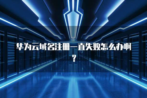 华为云域名注册一直失败怎么办啊？