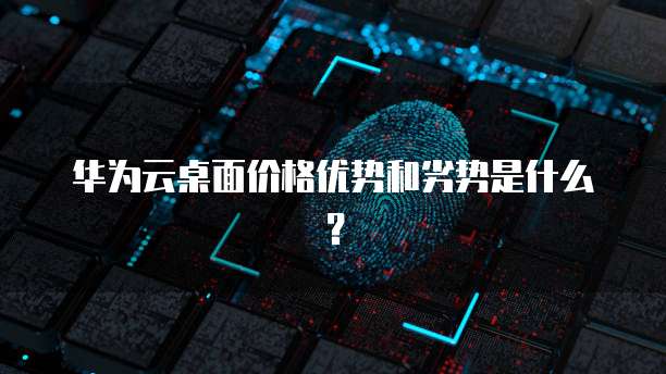 华为云桌面价格优势和劣势是什么？