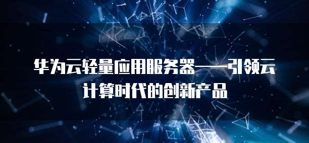 华为云轻量应用服务器——引领云计算时代的创新产品