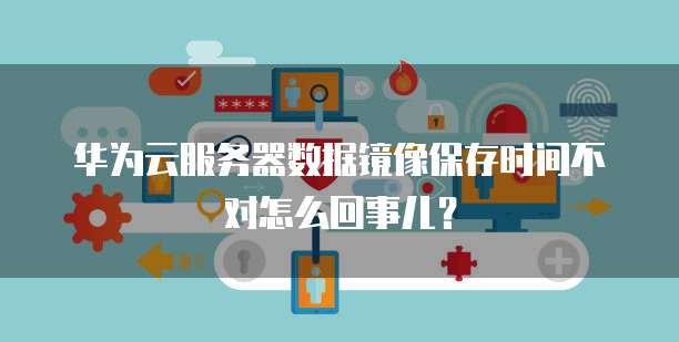 华为云服务器数据镜像保存时间不对怎么回事儿?