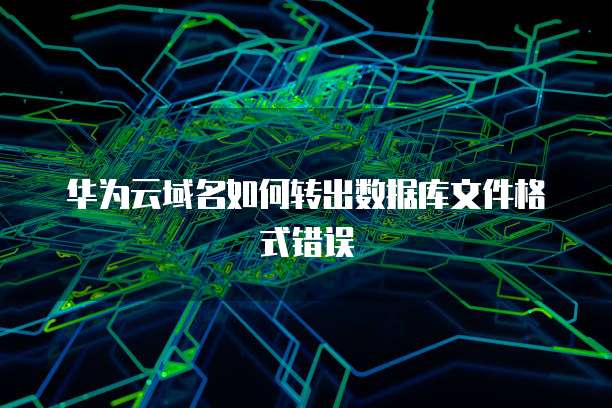 华为云域名如何转出数据库文件格式错误