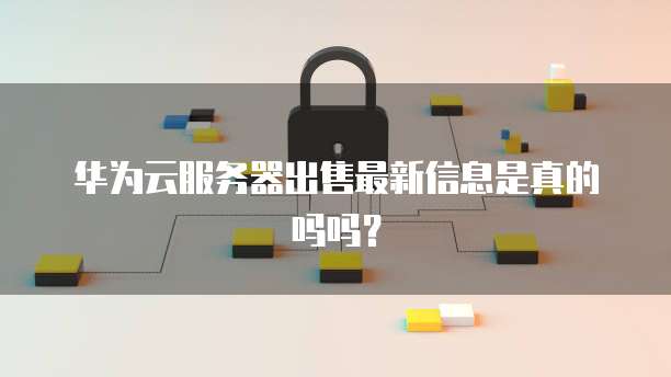 华为云服务器出售最新信息是真的吗吗?