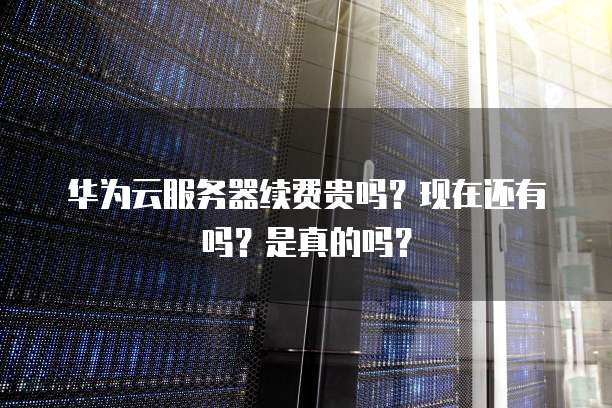 华为云服务器续费贵吗?现在还有吗?是真的吗?