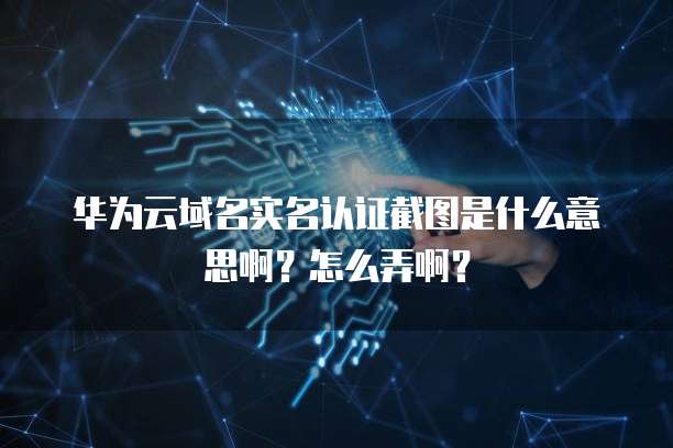 华为云域名实名认证截图是什么意思啊?怎么弄啊?