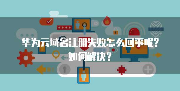 华为云域名注册失败怎么回事呢?如何解决?
