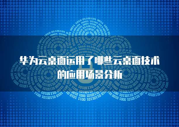 华为云桌面运用了哪些云桌面技术的应用场景分析