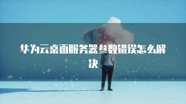 华为云桌面服务器参数错误怎么解决
