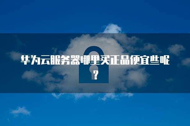 华为云服务器哪里买正品便宜些呢?