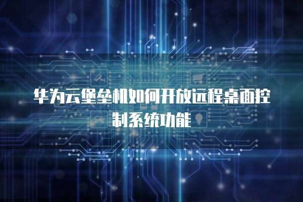华为云堡垒机如何开放远程桌面控制系统功能