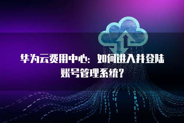 华为云费用中心：如何进入并登陆账号管理系统？