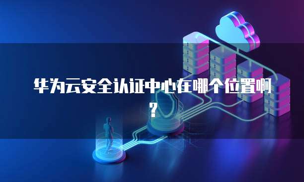 华为云安全认证中心在哪个位置啊?