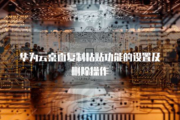 华为云桌面复制粘贴功能的设置及删除操作