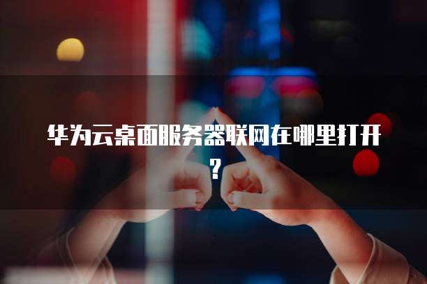 华为云桌面服务器联网在哪里打开?