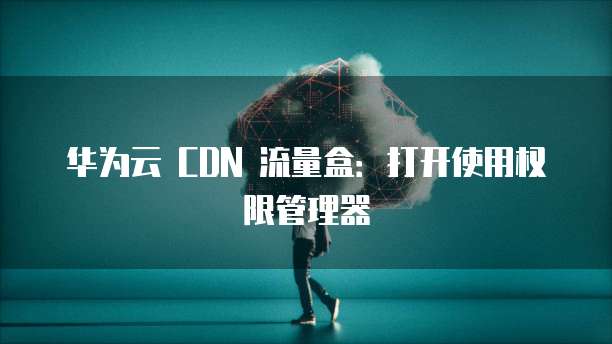 华为云 CDN 流量盒:打开使用权限管理器