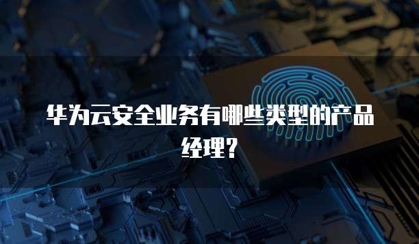 华为云安全业务有哪些类型的产品经理？
