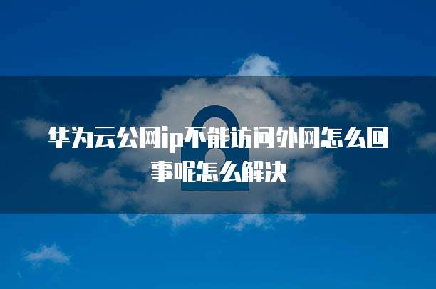 华为云公网ip不能访问外网怎么回事呢怎么解决