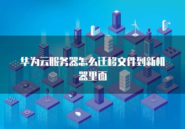 华为云服务器怎么迁移文件到新机器里面