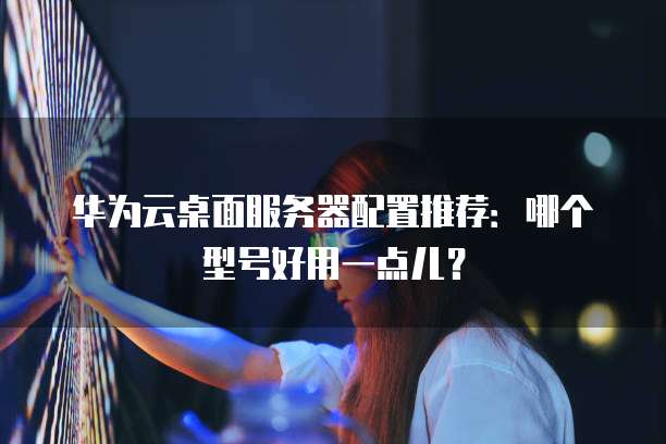 华为云桌面服务器配置推荐:哪个型号好用一点儿?