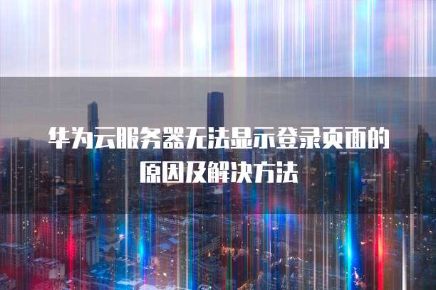 华为云服务器无法显示登录页面的原因及解决方法