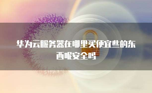 华为云服务器在哪里买便宜些的东西呢安全吗
