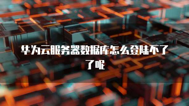 华为云服务器数据库怎么登陆不了了呢