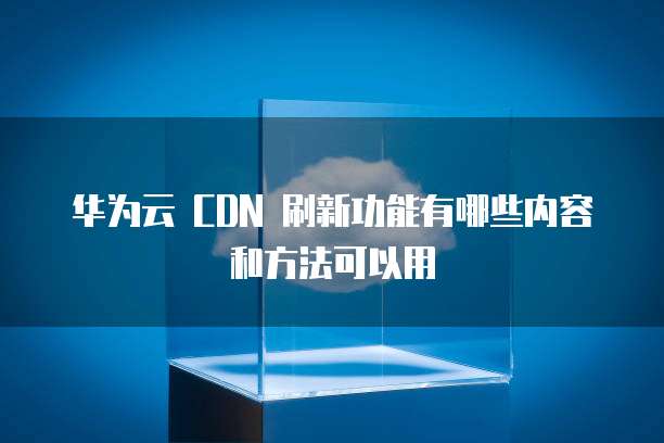 华为云 CDN 刷新功能有哪些内容和方法可以用