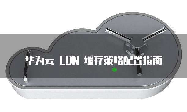 华为云 CDN 缓存策略配置指南