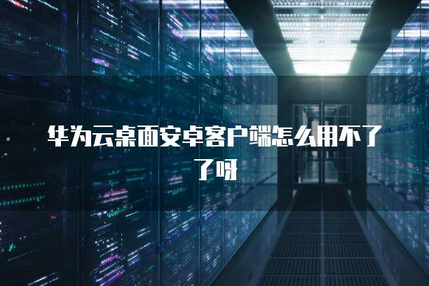 华为云桌面安卓客户端怎么用不了了呀