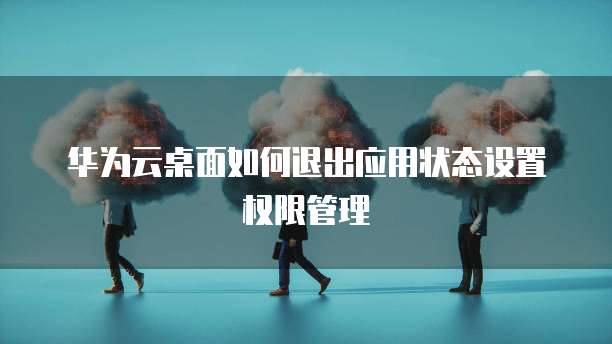 华为云桌面如何退出应用状态设置权限管理