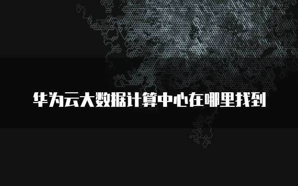 华为云大数据计算中心在哪里找到