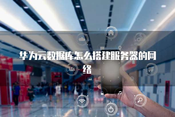 华为云数据库怎么搭建服务器的网络