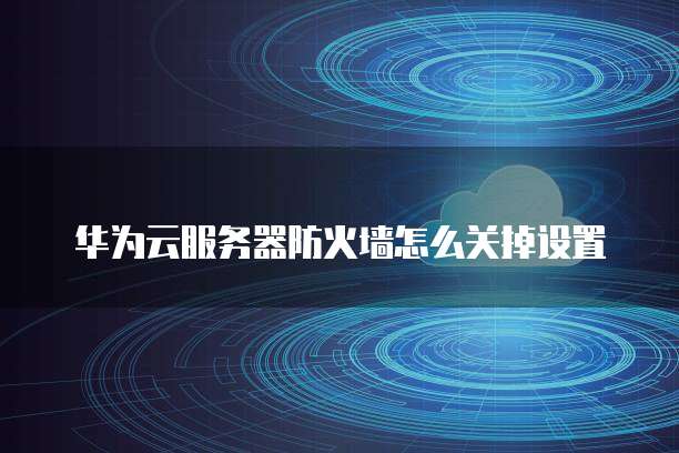 华为云服务器防火墙怎么关掉设置