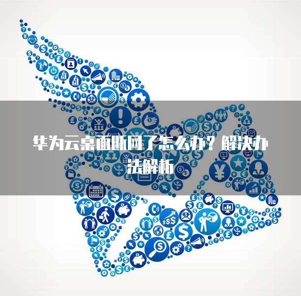 华为云桌面断网了怎么办?解决办法解析