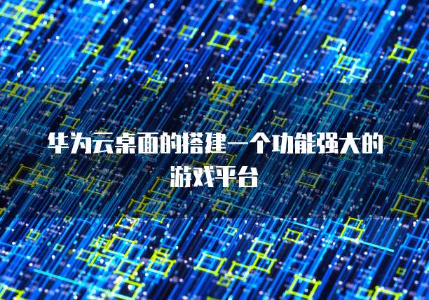 华为云桌面的搭建一个功能强大的游戏平台
