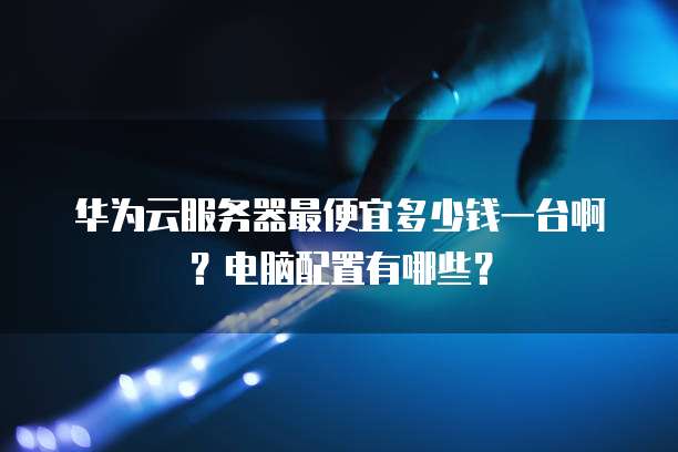 华为云服务器最便宜多少钱一台啊？电脑配置有哪些？