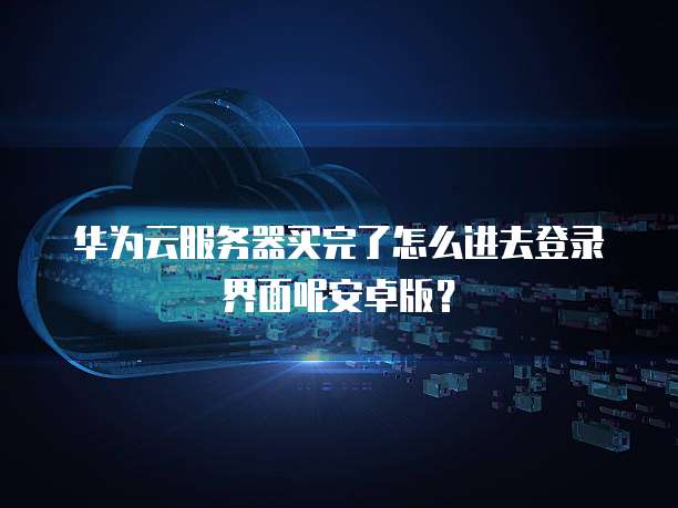 华为云服务器买完了怎么进去登录界面呢安卓版?