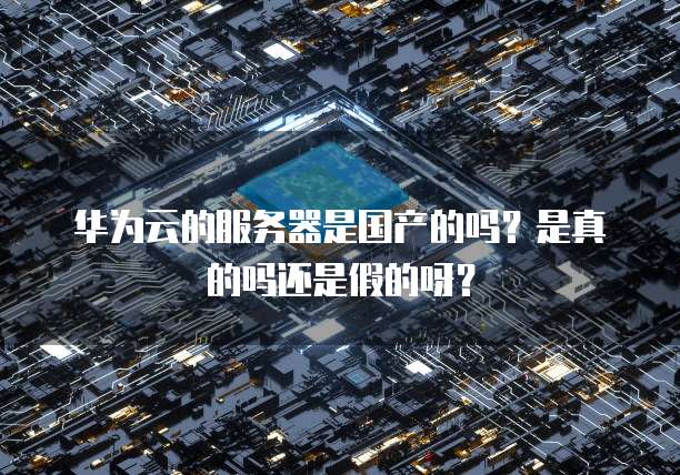 华为云的服务器是国产的吗？是真的吗还是假的呀？