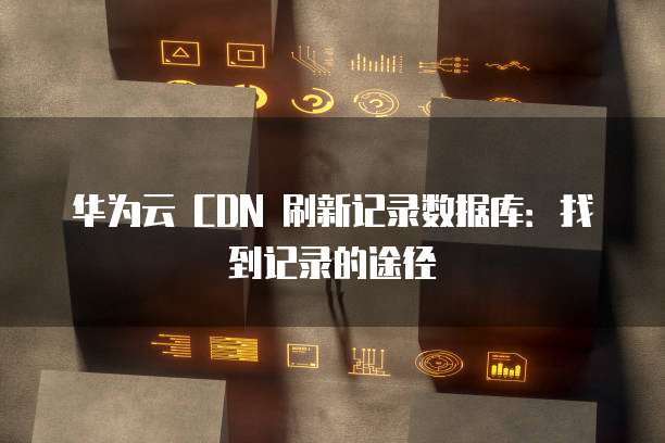 华为云 CDN 刷新记录数据库:找到记录的途径