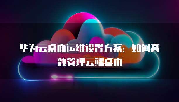 华为云桌面运维设置方案：如何高效管理云端桌面