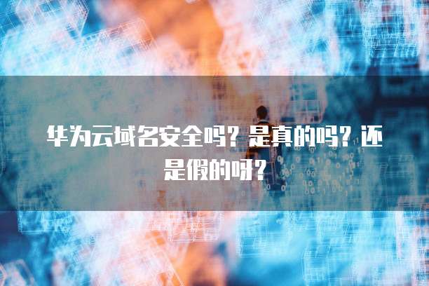 华为云域名安全吗?是真的吗?还是假的呀?