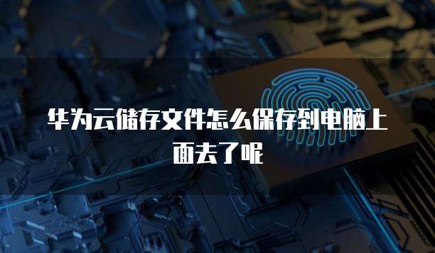 华为云储存文件怎么保存到电脑上面去了呢