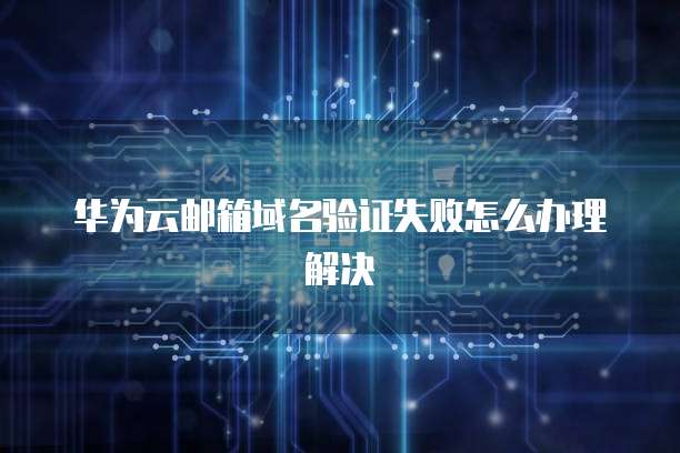 华为云邮箱域名验证失败怎么办理解决