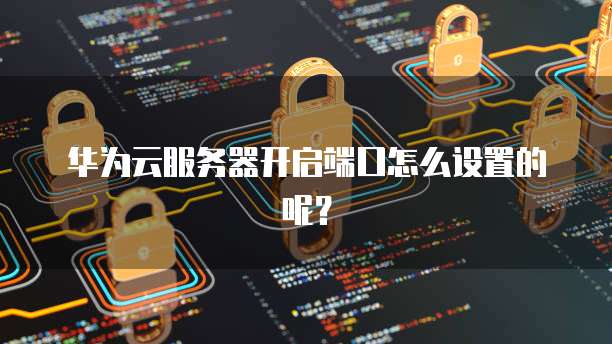 华为云服务器开启端口怎么设置的呢?